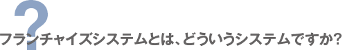 フランチャイズシステムとは、どういうシステムですか？