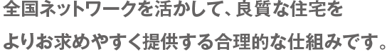 全国ネットワークをいかして、良質な住宅をよりお求めやすく提供する合理的な仕組みです。